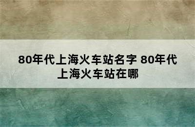 80年代上海火车站名字 80年代上海火车站在哪